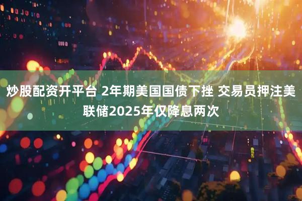 炒股配资开平台 2年期美国国债下挫 交易员押注美联储2025年仅降息两次
