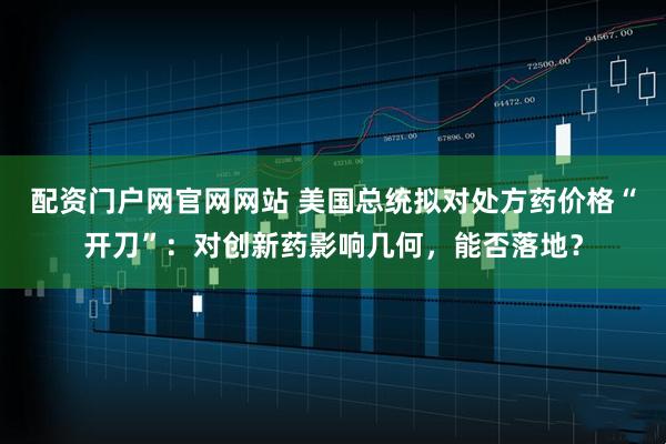 配资门户网官网网站 美国总统拟对处方药价格“开刀”：对创新药影响几何，能否落地？