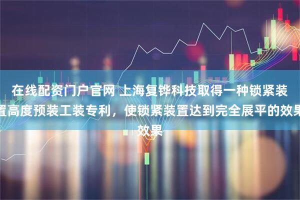 在线配资门户官网 上海复铧科技取得一种锁紧装置高度预装工装专利，使锁紧装置达到完全展平的效果