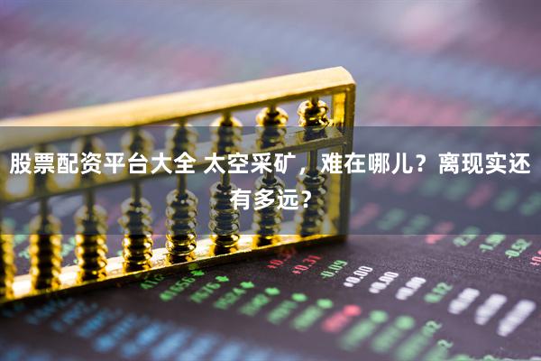 股票配资平台大全 太空采矿，难在哪儿？离现实还有多远？
