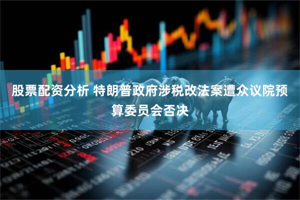 股票配资分析 特朗普政府涉税改法案遭众议院预算委员会否决