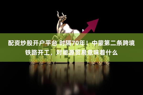 配资炒股开户平台 时隔70年！中蒙第二条跨境铁路开工，对能源贸易意味着什么