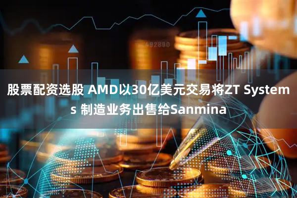 股票配资选股 AMD以30亿美元交易将ZT Systems 制造业务出售给Sanmina