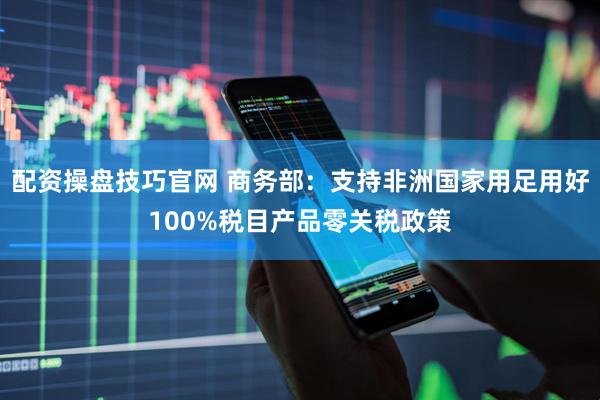 配资操盘技巧官网 商务部：支持非洲国家用足用好100%税目产品零关税政策