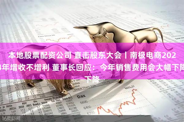 本地股票配资公司 直击股东大会丨南极电商2024年增收不增利 董事长回应：今年销售费用会大幅下降
