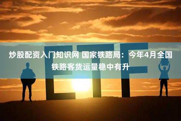 炒股配资入门知识网 国家铁路局：今年4月全国铁路客货运量稳中有升