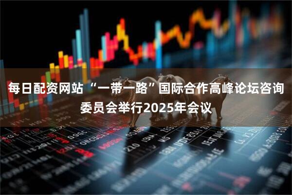 每日配资网站 “一带一路”国际合作高峰论坛咨询委员会举行2025年会议