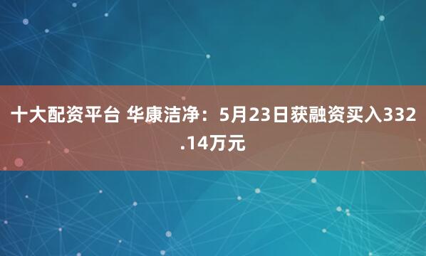 十大配资平台 华康洁净：5月23日获融资买入332.14万元