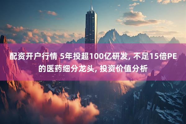 配资开户行情 5年投超100亿研发, 不足15倍PE的医药细分龙头, 投资价值分析