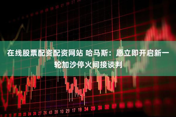 在线股票配资配资网站 哈马斯：愿立即开启新一轮加沙停火间接谈判
