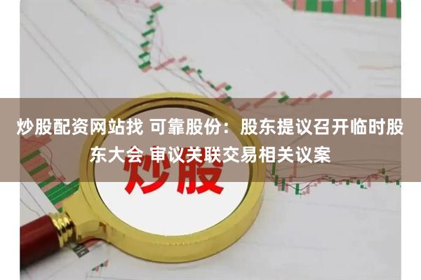 炒股配资网站找 可靠股份：股东提议召开临时股东大会 审议关联交易相关议案