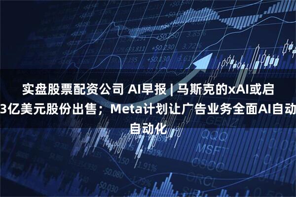实盘股票配资公司 AI早报 | 马斯克的xAI或启动3亿美元股份出售；Meta计划让广告业务全面AI自动化