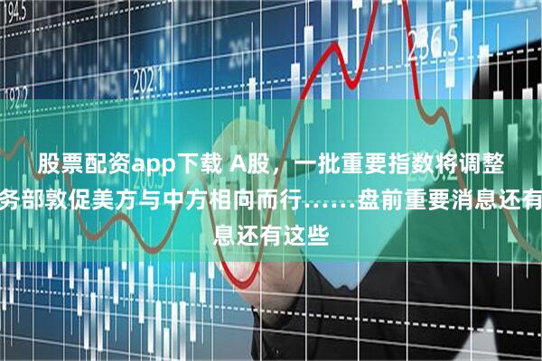 股票配资app下载 A股，一批重要指数将调整；商务部敦促美方与中方相向而行……盘前重要消息还有这些
