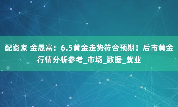 配资家 金晟富：6.5黄金走势符合预期！后市黄金行情分析参考_市场_数据_就业