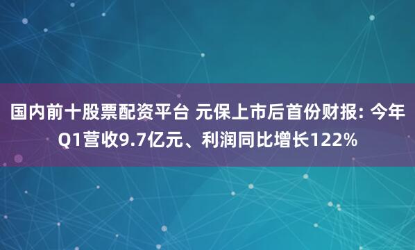 国内前十股票配资平台 元保上市后首份财报: 今年Q1营收9.7亿元、利润同比增长122%