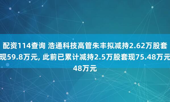 配资114查询 浩通科技高管朱丰拟减持2.62万股套现59.8万元, 此前已累计减持2.5万股套现75.48万元