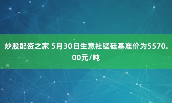 炒股配资之家 5月30日生意社锰硅基准价为5570.00元/吨