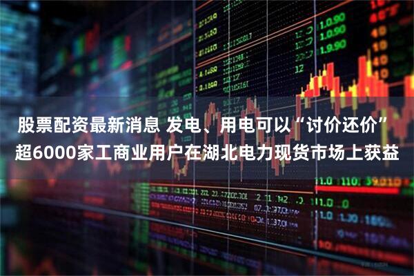 股票配资最新消息 发电、用电可以“讨价还价” 超6000家工商业用户在湖北电力现货市场上获益