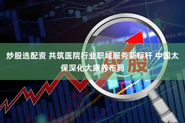 炒股选配资 共筑医院行业职域服务新标杆 中国太保深化大康养布局