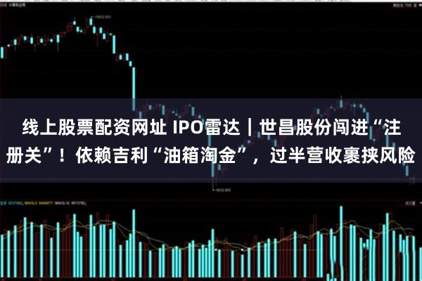 线上股票配资网址 IPO雷达｜世昌股份闯进“注册关”！依赖吉利“油箱淘金”，过半营收裹挟风险