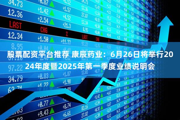 股票配资平台推荐 康辰药业：6月26日将举行2024年度暨2025年第一季度业绩说明会