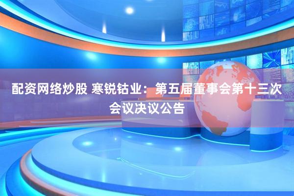 配资网络炒股 寒锐钴业：第五届董事会第十三次会议决议公告