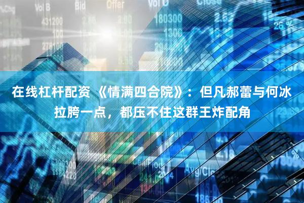 在线杠杆配资 《情满四合院》：但凡郝蕾与何冰拉胯一点，都压不住这群王炸配角