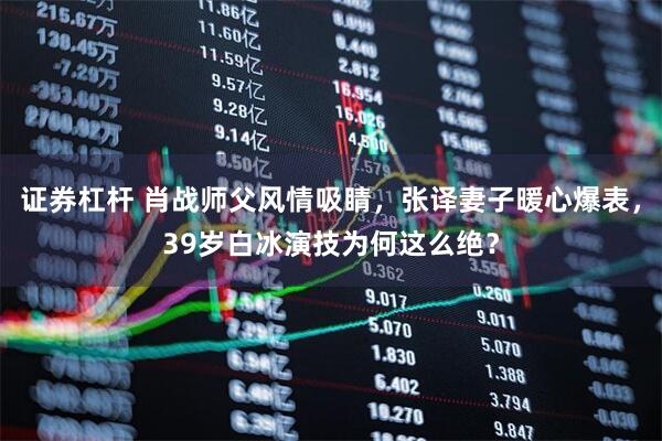 证券杠杆 肖战师父风情吸睛，张译妻子暖心爆表，39岁白冰演技为何这么绝？