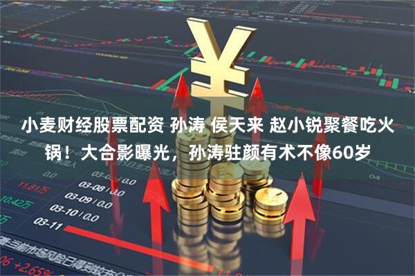 小麦财经股票配资 孙涛 侯天来 赵小锐聚餐吃火锅！大合影曝光，孙涛驻颜有术不像60岁