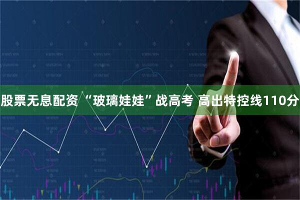 股票无息配资 “玻璃娃娃”战高考 高出特控线110分