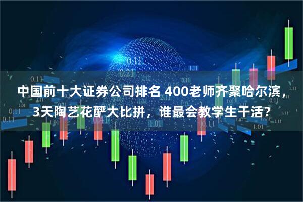 中国前十大证券公司排名 400老师齐聚哈尔滨，3天陶艺花酽大比拼，谁最会教学生干活？