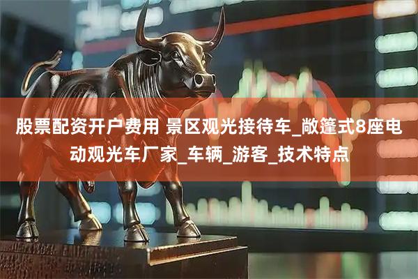 股票配资开户费用 景区观光接待车_敞篷式8座电动观光车厂家_车辆_游客_技术特点