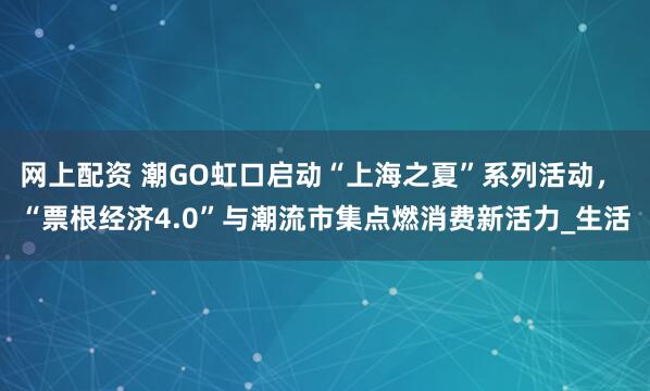 网上配资 潮GO虹口启动“上海之夏”系列活动， “票根经济4.0”与潮流市集点燃消费新活力_生活