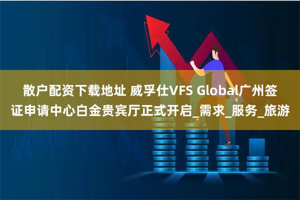 散户配资下载地址 威孚仕VFS Global广州签证申请中心白金贵宾厅正式开启_需求_服务_旅游