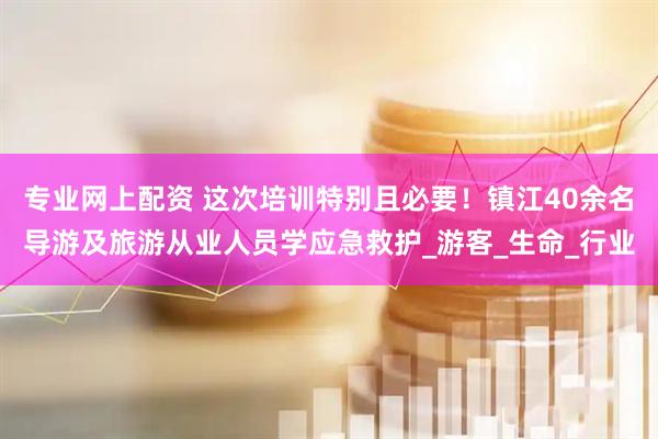 专业网上配资 这次培训特别且必要！镇江40余名导游及旅游从业人员学应急救护_游客_生命_行业