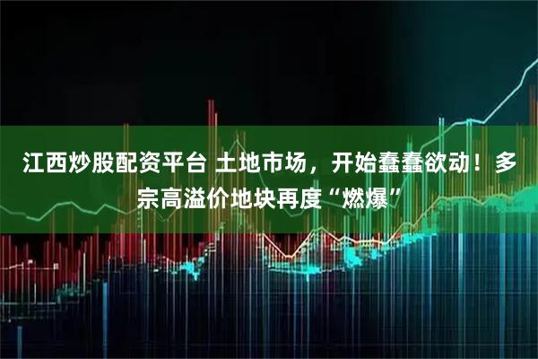 江西炒股配资平台 土地市场，开始蠢蠢欲动！多宗高溢价地块再度“燃爆”