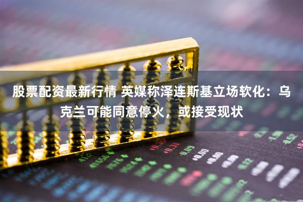 股票配资最新行情 英媒称泽连斯基立场软化：乌克兰可能同意停火，或接受现状