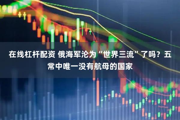 在线杠杆配资 俄海军沦为“世界三流”了吗？五常中唯一没有航母的国家