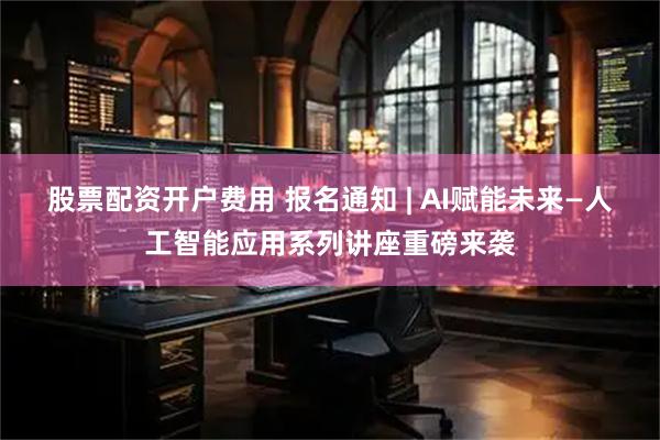 股票配资开户费用 报名通知 | AI赋能未来—人工智能应用系列讲座重磅来袭