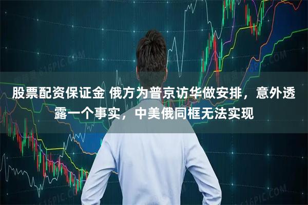股票配资保证金 俄方为普京访华做安排，意外透露一个事实，中美俄同框无法实现