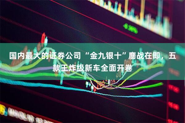 国内最大的证券公司 “金九银十”鏖战在即，五款王炸级新车全面开卷