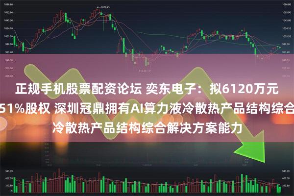 正规手机股票配资论坛 奕东电子:拟6120万元取得深圳冠鼎51%股权 深圳冠鼎拥有AI算力液冷散热产品结构综合解决方案能力