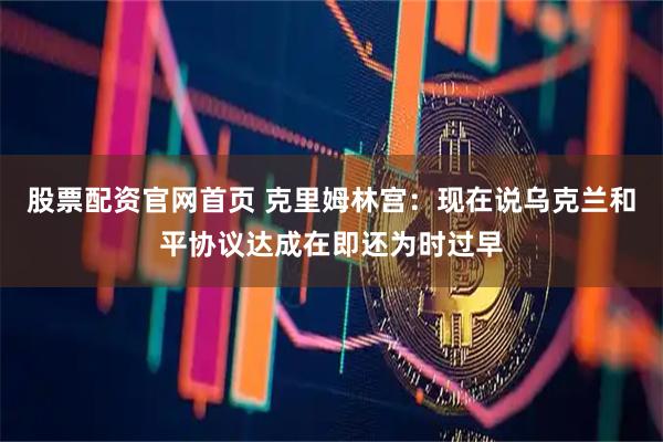 股票配资官网首页 克里姆林宫:现在说乌克兰和平协议达成在即还为时过早